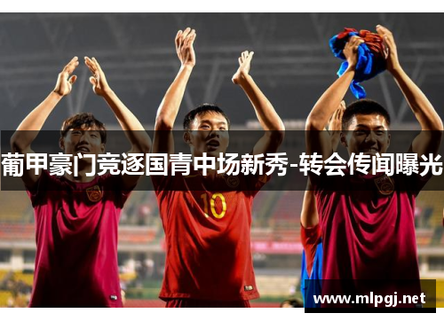 葡甲豪门竞逐国青中场新秀-转会传闻曝光